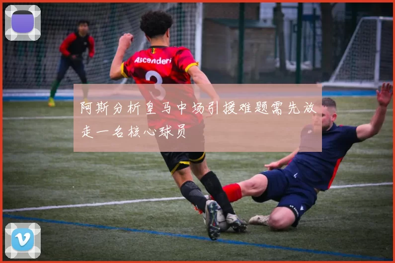 阿斯分析皇马中场引援难题需先放走一名核心球员