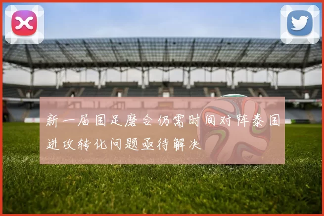 新一届国足磨合仍需时间对阵泰国进攻转化问题亟待解决