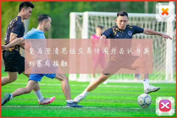 皇马澄清恩佐交易传闻并否认与奥利塞有接触