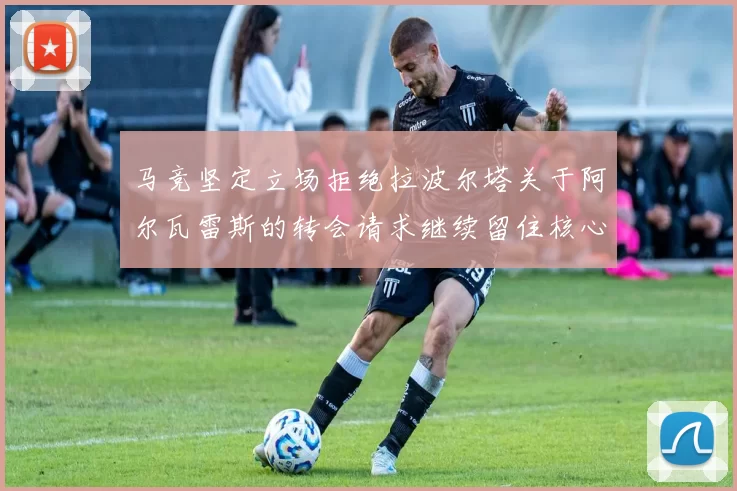 马竞坚定立场拒绝拉波尔塔关于阿尔瓦雷斯的转会请求继续留住核心球员