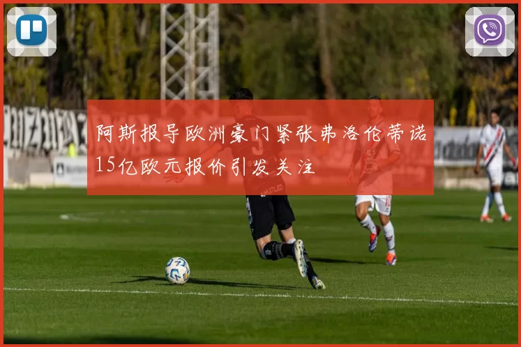 阿斯报导欧洲豪门紧张弗洛伦蒂诺15亿欧元报价引发关注