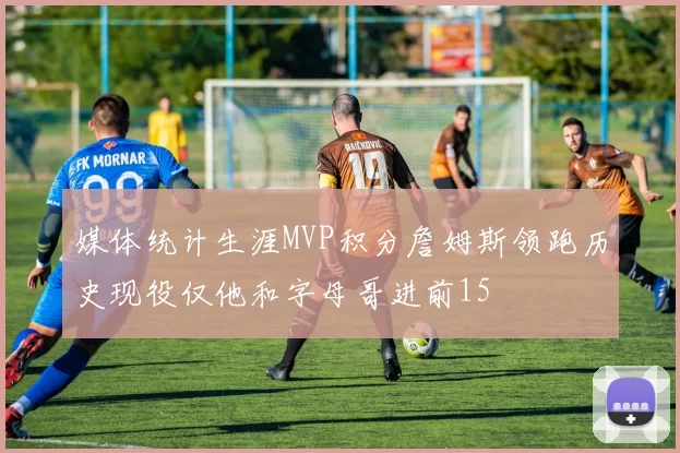 媒体统计生涯MVP积分詹姆斯领跑历史现役仅他和字母哥进前15