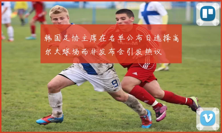 韩国足协主席在名单公布日选择高尔夫球场而非发布会引发热议