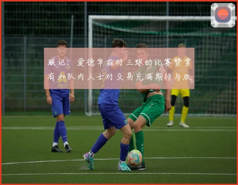 狼记：爱德华兹对三球的比赛赞赏有加队内人士对交易充满期待与欢欣