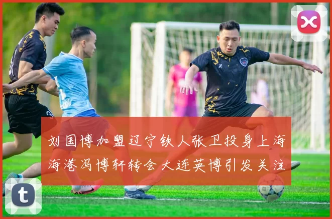 刘国博加盟辽宁铁人张卫投身上海海港冯博轩转会大连英博引发关注