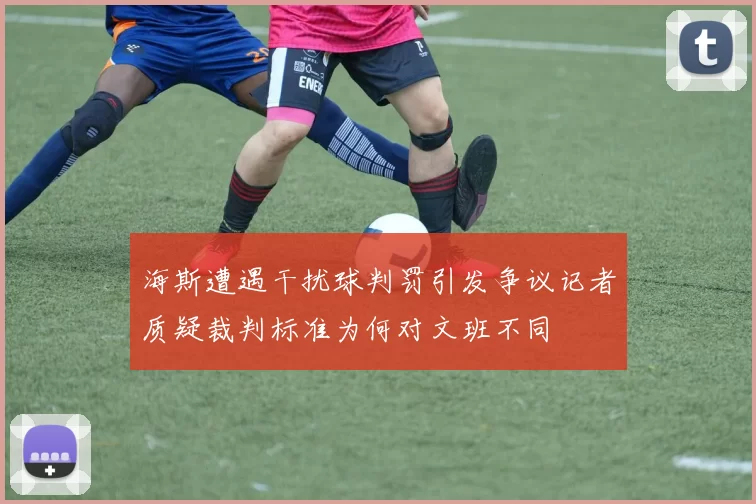 海斯遭遇干扰球判罚引发争议记者质疑裁判标准为何对文班不同