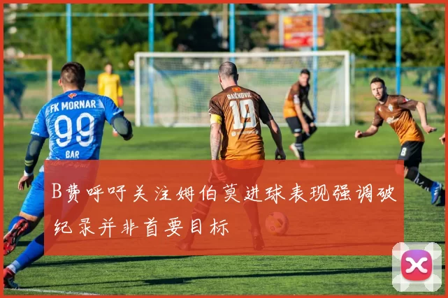 B费呼吁关注姆伯莫进球表现强调破纪录并非首要目标