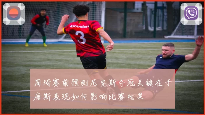 周琦赛前预测尼克斯夺冠关键在于唐斯表现如何影响比赛结果