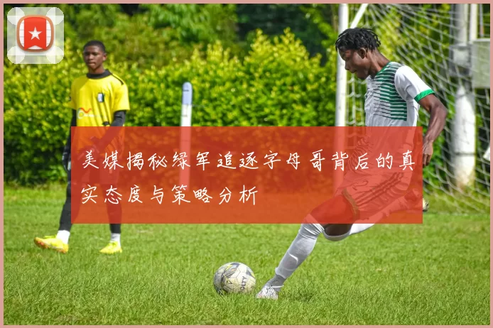 美媒揭秘绿军追逐字母哥背后的真实态度与策略分析