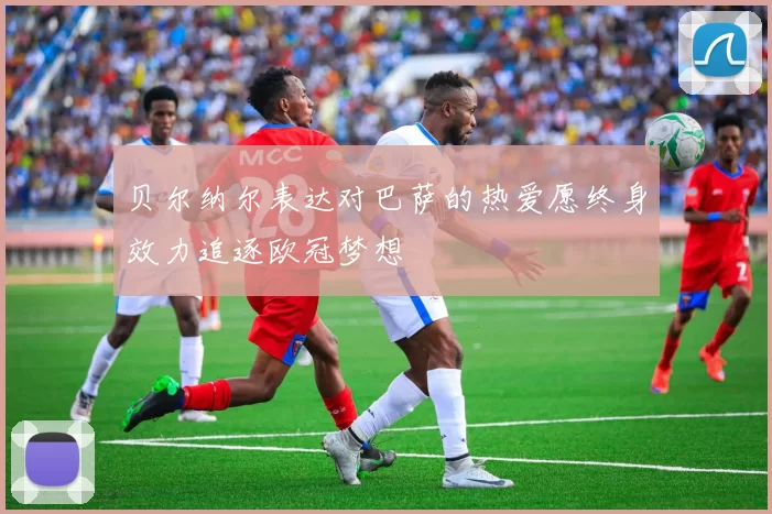 贝尔纳尔表达对巴萨的热爱愿终身效力追逐欧冠梦想
