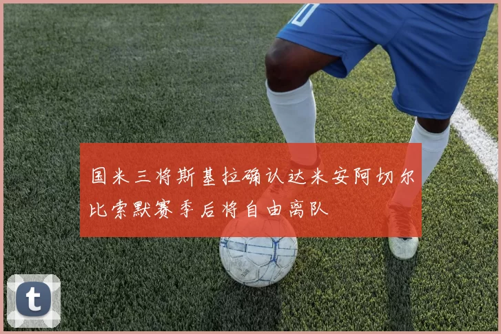 国米三将斯基拉确认达米安阿切尔比索默赛季后将自由离队