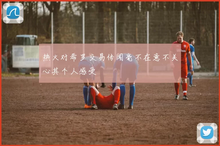 热火对希罗交易传闻毫不在意不关心其个人感受