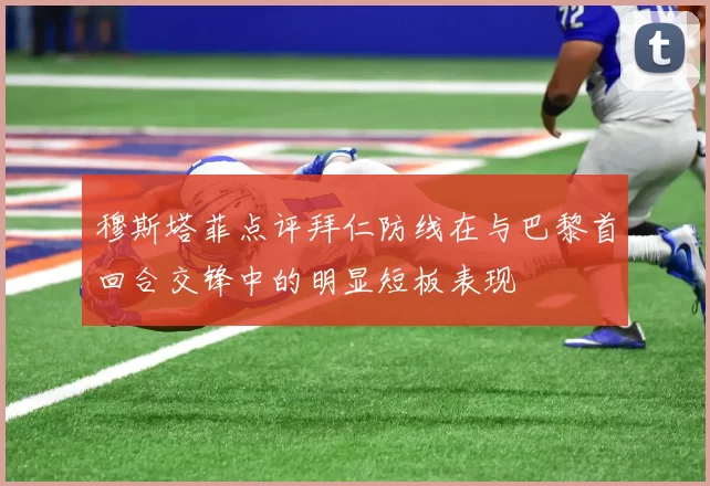 穆斯塔菲点评拜仁防线在与巴黎首回合交锋中的明显短板表现