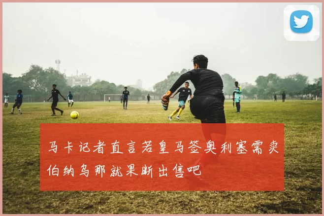 马卡记者直言若皇马签奥利塞需卖伯纳乌那就果断出售吧