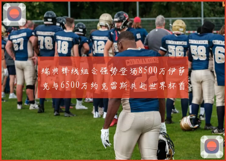 瑞典锋线组合强势登场8500万伊萨克与6500万约克雷斯共赴世界杯首秀