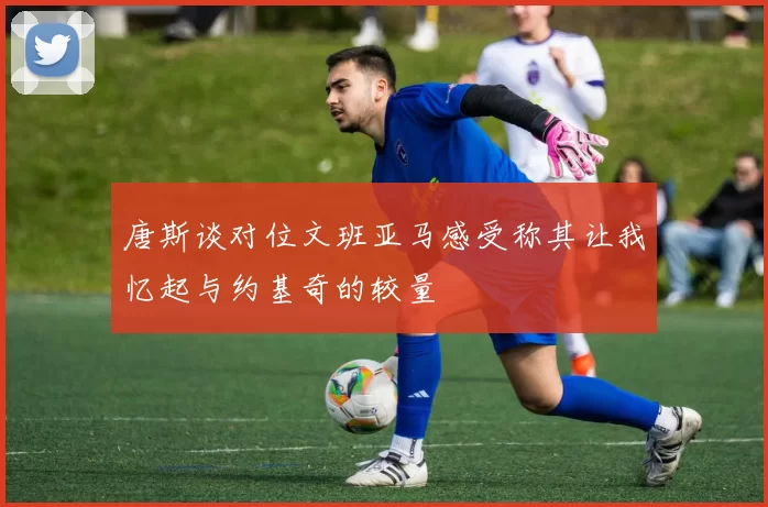 唐斯谈对位文班亚马感受称其让我忆起与约基奇的较量