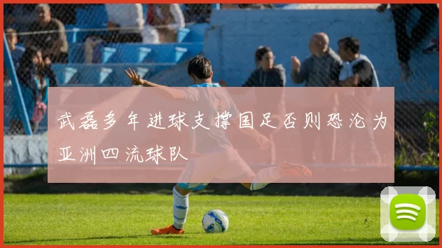 武磊多年进球支撑国足否则恐沦为亚洲四流球队