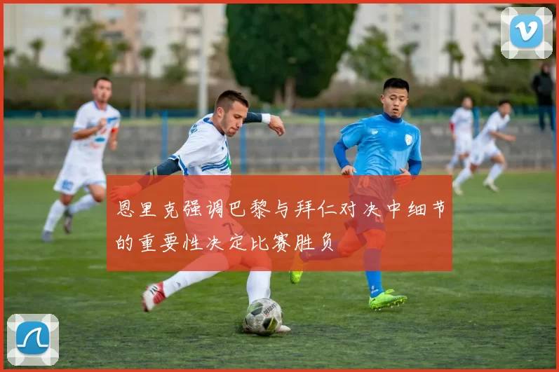 恩里克强调巴黎与拜仁对决中细节的重要性决定比赛胜负