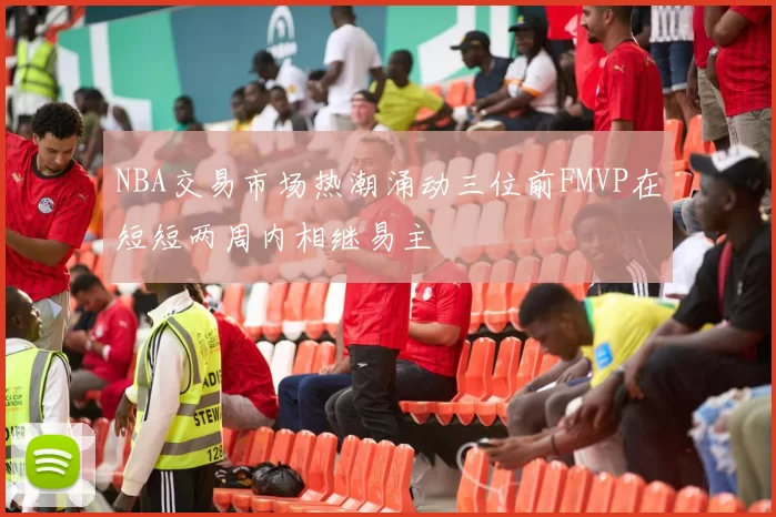 NBA交易市场热潮涌动三位前FMVP在短短两周内相继易主