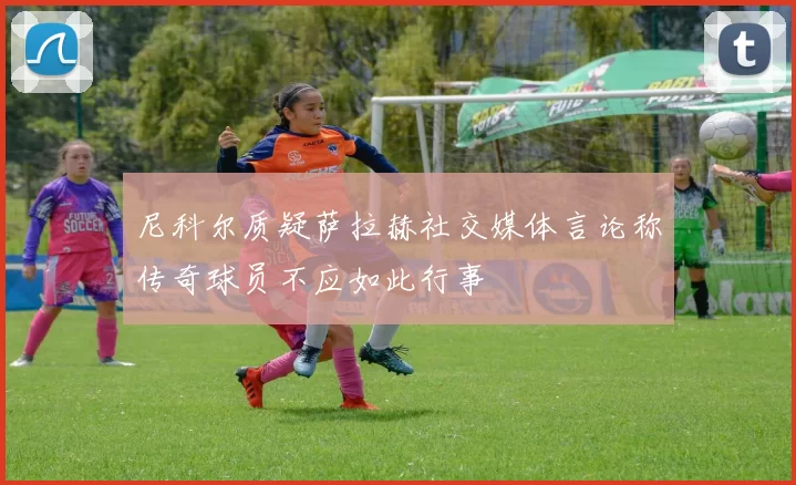 尼科尔质疑萨拉赫社交媒体言论称传奇球员不应如此行事